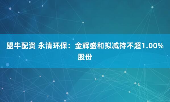 盟牛配资 永清环保：金辉盛和拟减持不超1.00%股份